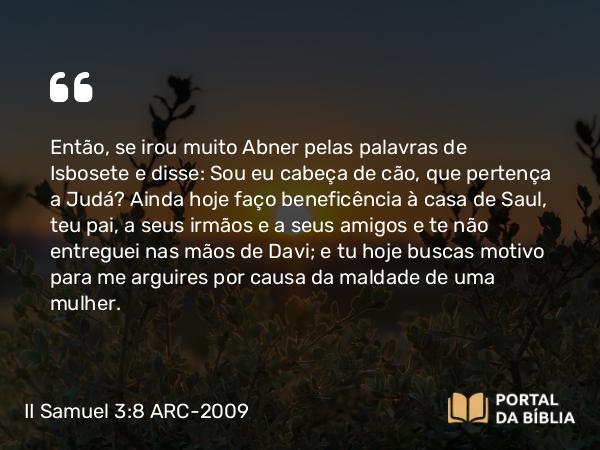 II Samuel 3:8 ARC-2009 - Então, se irou muito Abner pelas palavras de Isbosete e disse: Sou eu cabeça de cão, que pertença a Judá? Ainda hoje faço beneficência à casa de Saul, teu pai, a seus irmãos e a seus amigos e te não entreguei nas mãos de Davi; e tu hoje buscas motivo para me arguires por causa da maldade de uma mulher.