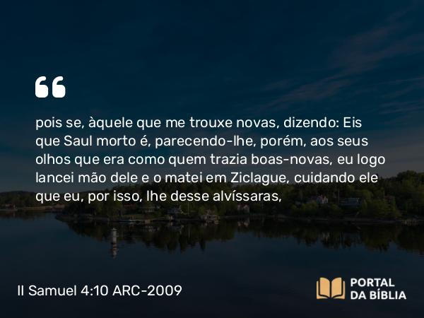 II Samuel 4:10 ARC-2009 - pois se, àquele que me trouxe novas, dizendo: Eis que Saul morto é, parecendo-lhe, porém, aos seus olhos que era como quem trazia boas-novas, eu logo lancei mão dele e o matei em Ziclague, cuidando ele que eu, por isso, lhe desse alvíssaras,