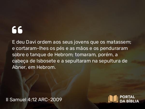 II Samuel 4:12 ARC-2009 - E deu Davi ordem aos seus jovens que os matassem; e cortaram-lhes os pés e as mãos e os penduraram sobre o tanque de Hebrom; tomaram, porém, a cabeça de Isbosete e a sepultaram na sepultura de Abner, em Hebrom.