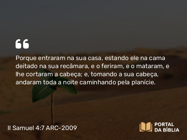 II Samuel 4:7 ARC-2009 - Porque entraram na sua casa, estando ele na cama deitado na sua recâmara, e o feriram, e o mataram, e lhe cortaram a cabeça; e, tomando a sua cabeça, andaram toda a noite caminhando pela planície.