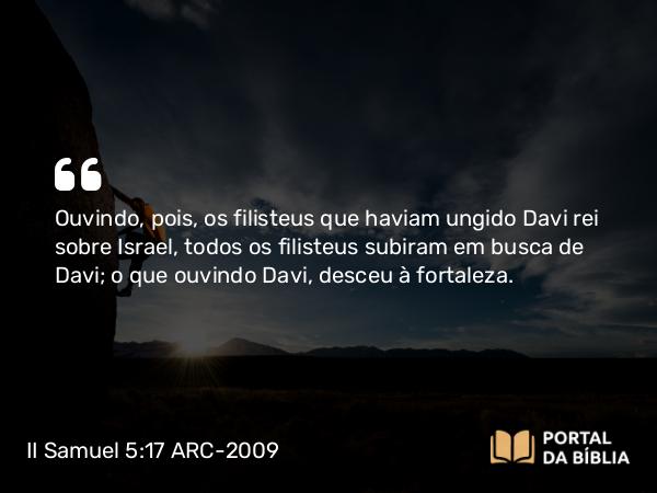 II Samuel 5:17 ARC-2009 - Ouvindo, pois, os filisteus que haviam ungido Davi rei sobre Israel, todos os filisteus subiram em busca de Davi; o que ouvindo Davi, desceu à fortaleza.