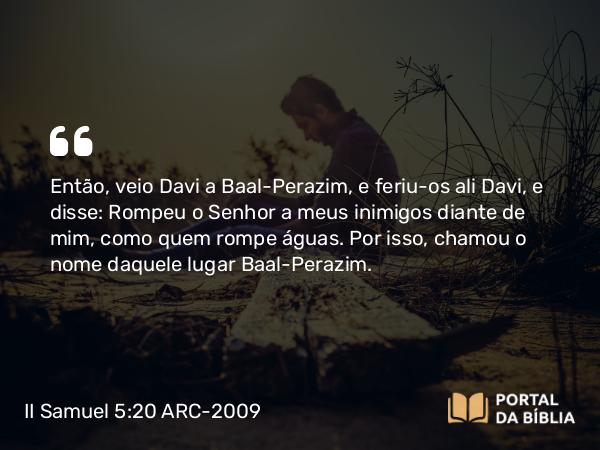 II Samuel 5:20 ARC-2009 - Então, veio Davi a Baal-Perazim, e feriu-os ali Davi, e disse: Rompeu o Senhor a meus inimigos diante de mim, como quem rompe águas. Por isso, chamou o nome daquele lugar Baal-Perazim.