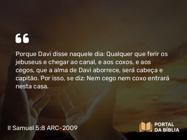 II Samuel 5:8 ARC-2009 - Porque Davi disse naquele dia: Qualquer que ferir os jebuseus e chegar ao canal, e aos coxos, e aos cegos, que a alma de Davi aborrece, será cabeça e capitão. Por isso, se diz: Nem cego nem coxo entrará nesta casa.