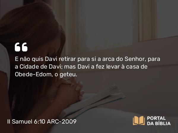 II Samuel 6:10 ARC-2009 - E não quis Davi retirar para si a arca do Senhor, para a Cidade de Davi; mas Davi a fez levar à casa de Obede-Edom, o geteu.