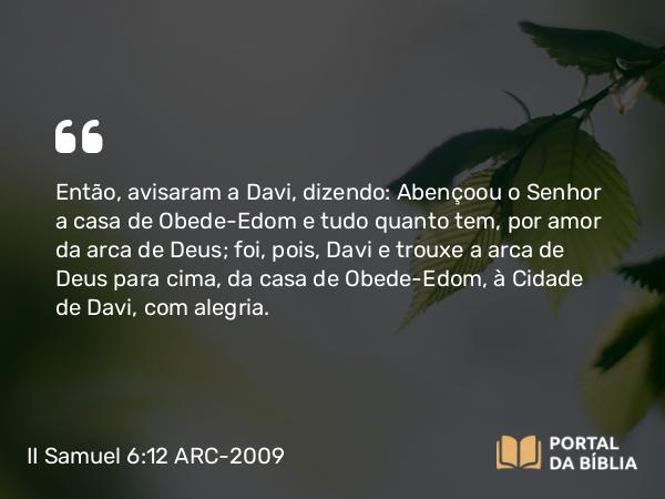 II Samuel 6:12-13 ARC-2009 - Então, avisaram a Davi, dizendo: Abençoou o Senhor a casa de Obede-Edom e tudo quanto tem, por amor da arca de Deus; foi, pois, Davi e trouxe a arca de Deus para cima, da casa de Obede-Edom, à Cidade de Davi, com alegria.