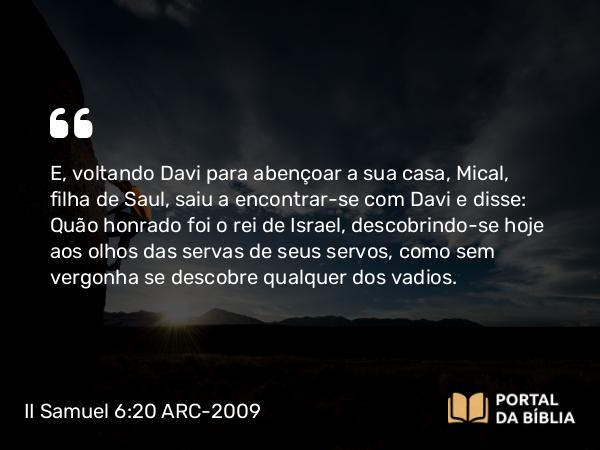 II Samuel 6:20-22 ARC-2009 - E, voltando Davi para abençoar a sua casa, Mical, filha de Saul, saiu a encontrar-se com Davi e disse: Quão honrado foi o rei de Israel, descobrindo-se hoje aos olhos das servas de seus servos, como sem vergonha se descobre qualquer dos vadios.