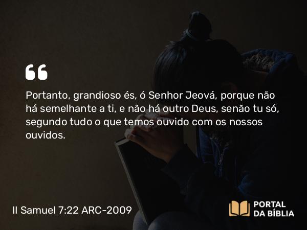 II Samuel 7:22 ARC-2009 - Portanto, grandioso és, ó Senhor Jeová, porque não há semelhante a ti, e não há outro Deus, senão tu só, segundo tudo o que temos ouvido com os nossos ouvidos.