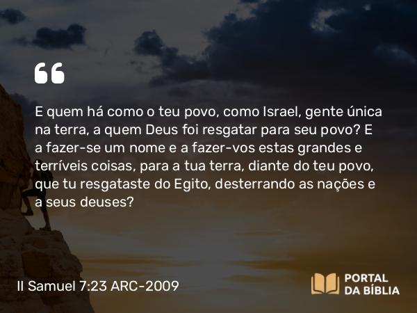 II Samuel 7:23 ARC-2009 - E quem há como o teu povo, como Israel, gente única na terra, a quem Deus foi resgatar para seu povo? E a fazer-se um nome e a fazer-vos estas grandes e terríveis coisas, para a tua terra, diante do teu povo, que tu resgataste do Egito, desterrando as nações e a seus deuses?