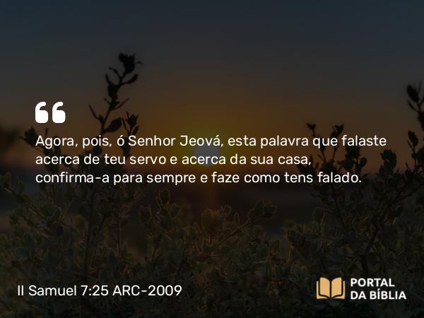 II Samuel 7:25 ARC-2009 - Agora, pois, ó Senhor Jeová, esta palavra que falaste acerca de teu servo e acerca da sua casa, confirma-a para sempre e faze como tens falado.