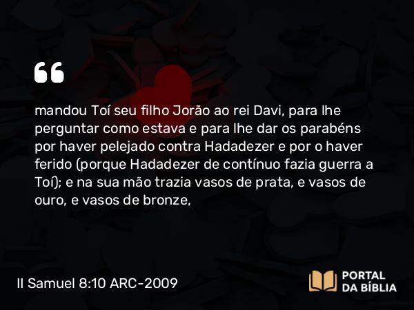 II Samuel 8:10 ARC-2009 - mandou Toí seu filho Jorão ao rei Davi, para lhe perguntar como estava e para lhe dar os parabéns por haver pelejado contra Hadadezer e por o haver ferido (porque Hadadezer de contínuo fazia guerra a Toí); e na sua mão trazia vasos de prata, e vasos de ouro, e vasos de bronze,