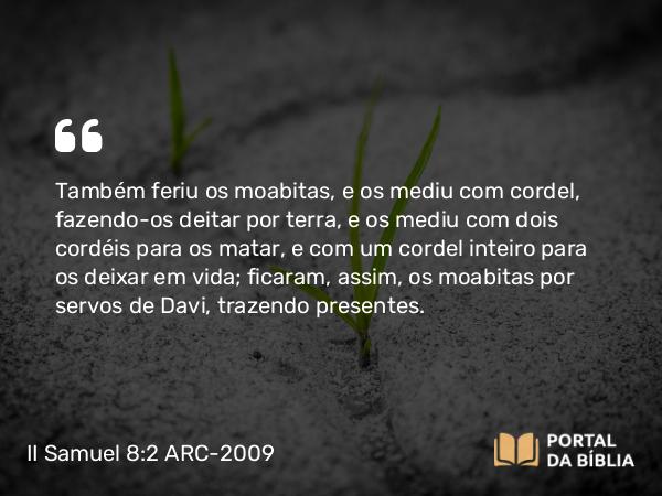 II Samuel 8:2 ARC-2009 - Também feriu os moabitas, e os mediu com cordel, fazendo-os deitar por terra, e os mediu com dois cordéis para os matar, e com um cordel inteiro para os deixar em vida; ficaram, assim, os moabitas por servos de Davi, trazendo presentes.