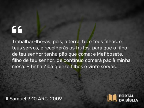 II Samuel 9:10 ARC-2009 - Trabalhar-lhe-ás, pois, a terra, tu, e teus filhos, e teus servos, e recolherás os frutos, para que o filho de teu senhor tenha pão que coma; e Mefibosete, filho de teu senhor, de contínuo comerá pão à minha mesa. E tinha Ziba quinze filhos e vinte servos.