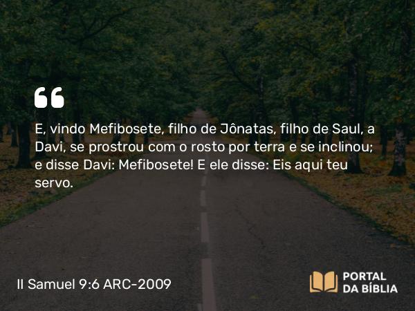 II Samuel 9:6 ARC-2009 - E, vindo Mefibosete, filho de Jônatas, filho de Saul, a Davi, se prostrou com o rosto por terra e se inclinou; e disse Davi: Mefibosete! E ele disse: Eis aqui teu servo.