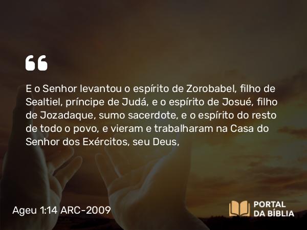 Ageu 1:14 ARC-2009 - E o Senhor levantou o espírito de Zorobabel, filho de Sealtiel, príncipe de Judá, e o espírito de Josué, filho de Jozadaque, sumo sacerdote, e o espírito do resto de todo o povo, e vieram e trabalharam na Casa do Senhor dos Exércitos, seu Deus,