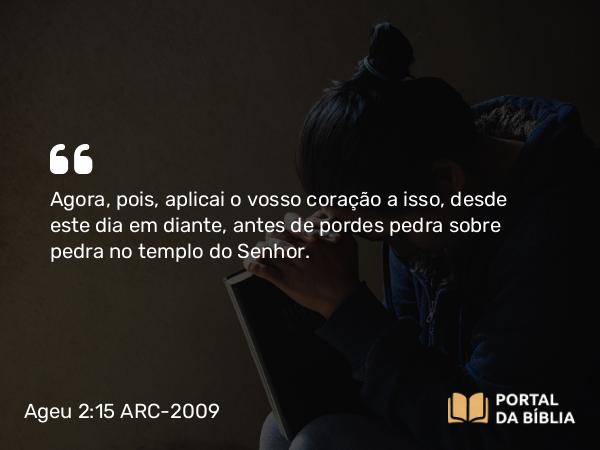 Ageu 2:15 ARC-2009 - Agora, pois, aplicai o vosso coração a isso, desde este dia em diante, antes de pordes pedra sobre pedra no templo do Senhor.