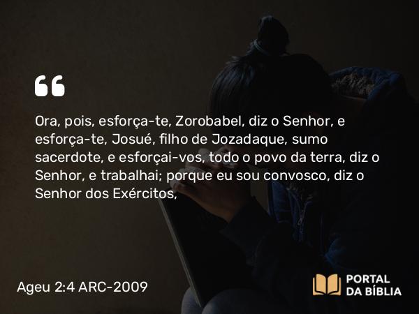 Ageu 2:4 ARC-2009 - Ora, pois, esforça-te, Zorobabel, diz o Senhor, e esforça-te, Josué, filho de Jozadaque, sumo sacerdote, e esforçai-vos, todo o povo da terra, diz o Senhor, e trabalhai; porque eu sou convosco, diz o Senhor dos Exércitos,