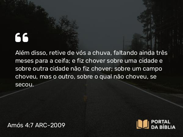 Amós 4:7 ARC-2009 - Além disso, retive de vós a chuva, faltando ainda três meses para a ceifa; e fiz chover sobre uma cidade e sobre outra cidade não fiz chover; sobre um campo choveu, mas o outro, sobre o qual não choveu, se secou.