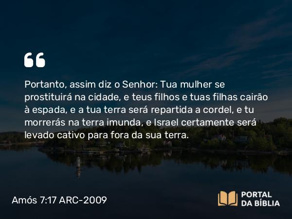 Amós 7:17 ARC-2009 - Portanto, assim diz o Senhor: Tua mulher se prostituirá na cidade, e teus filhos e tuas filhas cairão à espada, e a tua terra será repartida a cordel, e tu morrerás na terra imunda, e Israel certamente será levado cativo para fora da sua terra.