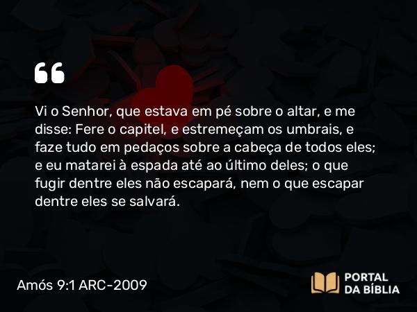 Amós 9:1 ARC-2009 - Vi o Senhor, que estava em pé sobre o altar, e me disse: Fere o capitel, e estremeçam os umbrais, e faze tudo em pedaços sobre a cabeça de todos eles; e eu matarei à espada até ao último deles; o que fugir dentre eles não escapará, nem o que escapar dentre eles se salvará.