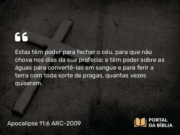 Apocalipse 11:6 ARC-2009 - Estas têm poder para fechar o céu, para que não chova nos dias da sua profecia; e têm poder sobre as águas para convertê-las em sangue e para ferir a terra com toda sorte de pragas, quantas vezes quiserem.