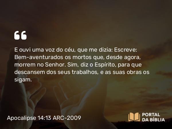 Apocalipse 14:13 ARC-2009 - E ouvi uma voz do céu, que me dizia: Escreve: Bem-aventurados os mortos que, desde agora, morrem no Senhor. Sim, diz o Espírito, para que descansem dos seus trabalhos, e as suas obras os sigam.