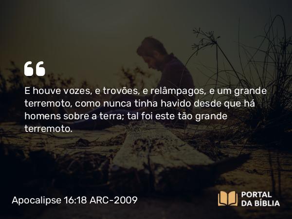 Apocalipse 16:18 ARC-2009 - E houve vozes, e trovões, e relâmpagos, e um grande terremoto, como nunca tinha havido desde que há homens sobre a terra; tal foi este tão grande terremoto.