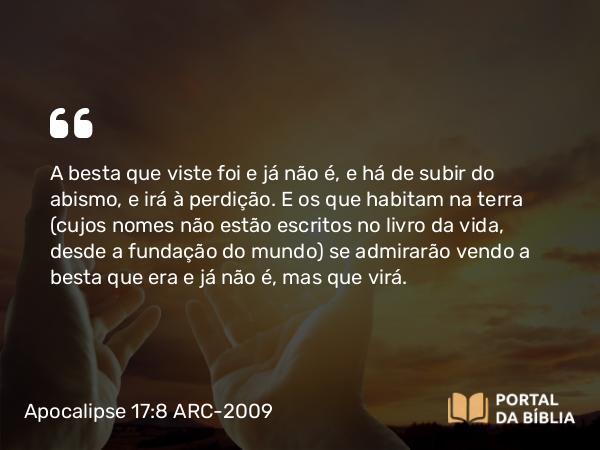 Apocalipse 17:8 ARC-2009 - A besta que viste foi e já não é, e há de subir do abismo, e irá à perdição. E os que habitam na terra (cujos nomes não estão escritos no livro da vida, desde a fundação do mundo) se admirarão vendo a besta que era e já não é, mas que virá.