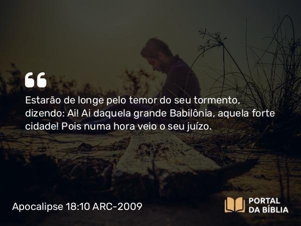 Apocalipse 18:10 ARC-2009 - Estarão de longe pelo temor do seu tormento, dizendo: Ai! Ai daquela grande Babilônia, aquela forte cidade! Pois numa hora veio o seu juízo.