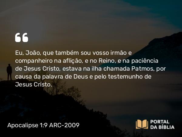 Apocalipse 1:9 ARC-2009 - Eu, João, que também sou vosso irmão e companheiro na aflição, e no Reino, e na paciência de Jesus Cristo, estava na ilha chamada Patmos, por causa da palavra de Deus e pelo testemunho de Jesus Cristo.