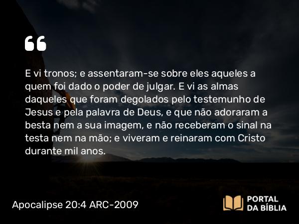 Apocalipse 20:4 ARC-2009 - E vi tronos; e assentaram-se sobre eles aqueles a quem foi dado o poder de julgar. E vi as almas daqueles que foram degolados pelo testemunho de Jesus e pela palavra de Deus, e que não adoraram a besta nem a sua imagem, e não receberam o sinal na testa nem na mão; e viveram e reinaram com Cristo durante mil anos.