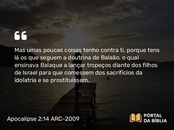 Apocalipse 2:14 ARC-2009 - Mas umas poucas coisas tenho contra ti, porque tens lá os que seguem a doutrina de Balaão, o qual ensinava Balaque a lançar tropeços diante dos filhos de Israel para que comessem dos sacrifícios da idolatria e se prostituíssem.