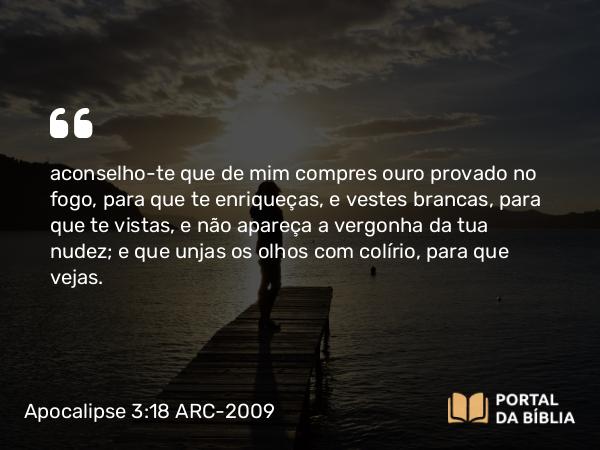 Apocalipse 3:18 ARC-2009 - aconselho-te que de mim compres ouro provado no fogo, para que te enriqueças, e vestes brancas, para que te vistas, e não apareça a vergonha da tua nudez; e que unjas os olhos com colírio, para que vejas.