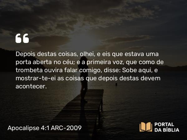 Apocalipse 4:1 ARC-2009 - Depois destas coisas, olhei, e eis que estava uma porta aberta no céu; e a primeira voz, que como de trombeta ouvira falar comigo, disse: Sobe aqui, e mostrar-te-ei as coisas que depois destas devem acontecer.