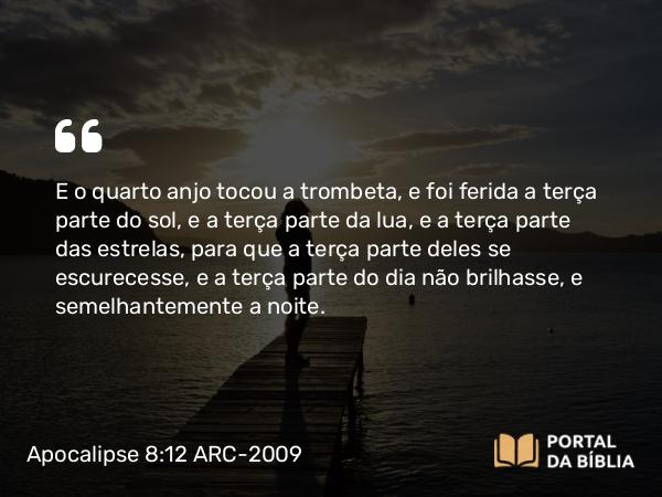 Apocalipse 8:12 ARC-2009 - E o quarto anjo tocou a trombeta, e foi ferida a terça parte do sol, e a terça parte da lua, e a terça parte das estrelas, para que a terça parte deles se escurecesse, e a terça parte do dia não brilhasse, e semelhantemente a noite.