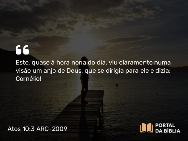 Atos 10:3 ARC-2009 - Este, quase à hora nona do dia, viu claramente numa visão um anjo de Deus, que se dirigia para ele e dizia: Cornélio!