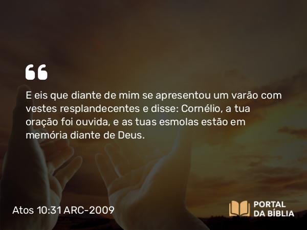 Atos 10:31 ARC-2009 - E eis que diante de mim se apresentou um varão com vestes resplandecentes e disse: Cornélio, a tua oração foi ouvida, e as tuas esmolas estão em memória diante de Deus.