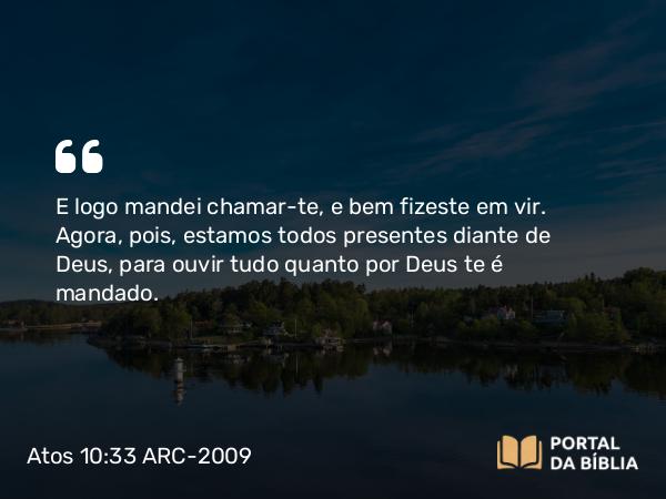 Atos 10:33 ARC-2009 - E logo mandei chamar-te, e bem fizeste em vir. Agora, pois, estamos todos presentes diante de Deus, para ouvir tudo quanto por Deus te é mandado.