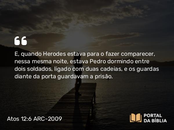 Atos 12:6 ARC-2009 - E, quando Herodes estava para o fazer comparecer, nessa mesma noite, estava Pedro dormindo entre dois soldados, ligado com duas cadeias, e os guardas diante da porta guardavam a prisão.