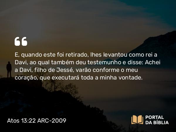 Atos 13:22 ARC-2009 - E, quando este foi retirado, lhes levantou como rei a Davi, ao qual também deu testemunho e disse: Achei a Davi, filho de Jessé, varão conforme o meu coração, que executará toda a minha vontade.