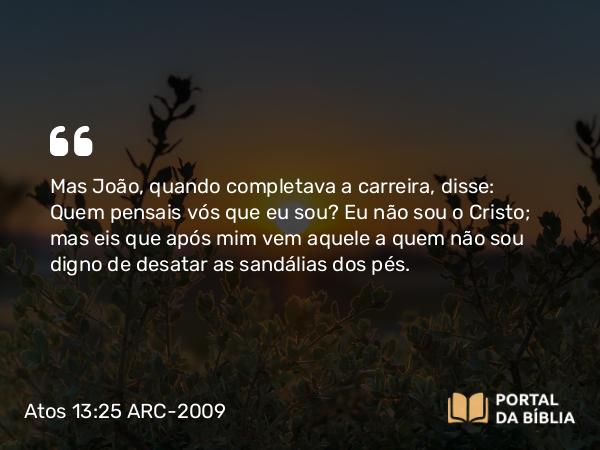 Atos 13:25 ARC-2009 - Mas João, quando completava a carreira, disse: Quem pensais vós que eu sou? Eu não sou o Cristo; mas eis que após mim vem aquele a quem não sou digno de desatar as sandálias dos pés.