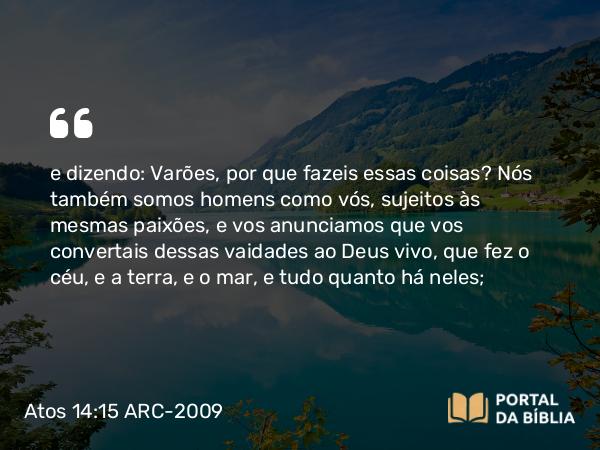 Atos 14:15 ARC-2009 - e dizendo: Varões, por que fazeis essas coisas? Nós também somos homens como vós, sujeitos às mesmas paixões, e vos anunciamos que vos convertais dessas vaidades ao Deus vivo, que fez o céu, e a terra, e o mar, e tudo quanto há neles;