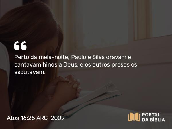 Atos 16:25 ARC-2009 - Perto da meia-noite, Paulo e Silas oravam e cantavam hinos a Deus, e os outros presos os escutavam.