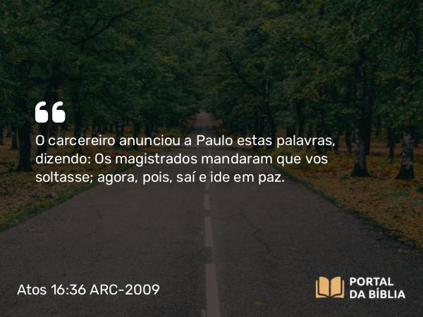 Atos 16:36 ARC-2009 - O carcereiro anunciou a Paulo estas palavras, dizendo: Os magistrados mandaram que vos soltasse; agora, pois, saí e ide em paz.