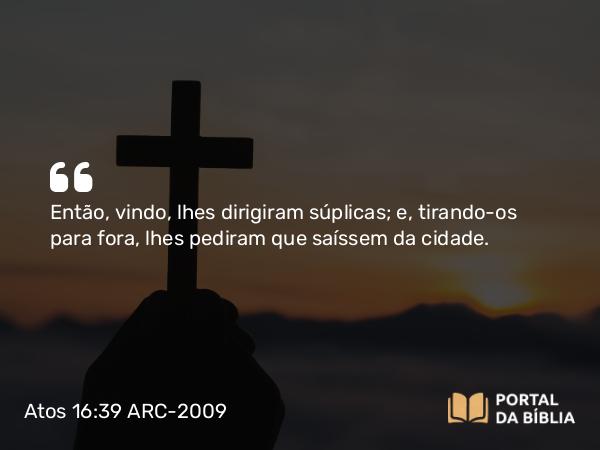 Atos 16:39 ARC-2009 - Então, vindo, lhes dirigiram súplicas; e, tirando-os para fora, lhes pediram que saíssem da cidade.