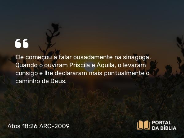 Atos 18:26 ARC-2009 - Ele começou a falar ousadamente na sinagoga. Quando o ouviram Priscila e Áquila, o levaram consigo e lhe declararam mais pontualmente o caminho de Deus.