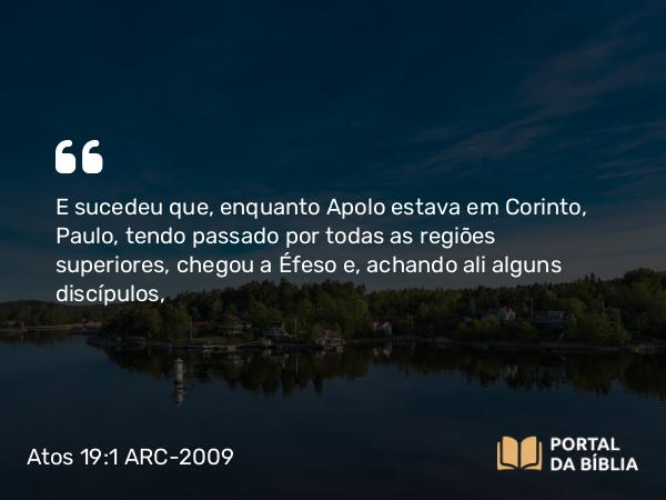 Atos 19:1 ARC-2009 - E sucedeu que, enquanto Apolo estava em Corinto, Paulo, tendo passado por todas as regiões superiores, chegou a Éfeso e, achando ali alguns discípulos,