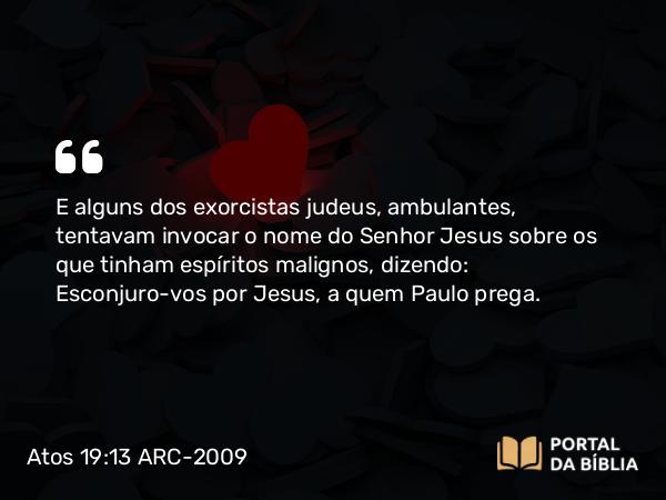 Atos 19:13 ARC-2009 - E alguns dos exorcistas judeus, ambulantes, tentavam invocar o nome do Senhor Jesus sobre os que tinham espíritos malignos, dizendo: Esconjuro-vos por Jesus, a quem Paulo prega.