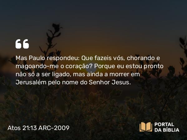 Atos 21:13 ARC-2009 - Mas Paulo respondeu: Que fazeis vós, chorando e magoando-me o coração? Porque eu estou pronto não só a ser ligado, mas ainda a morrer em Jerusalém pelo nome do Senhor Jesus.