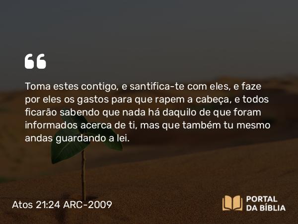 Atos 21:24 ARC-2009 - Toma estes contigo, e santifica-te com eles, e faze por eles os gastos para que rapem a cabeça, e todos ficarão sabendo que nada há daquilo de que foram informados acerca de ti, mas que também tu mesmo andas guardando a lei.