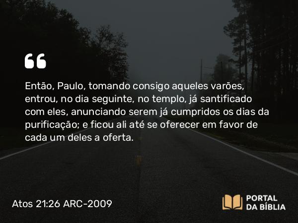 Atos 21:26-27 ARC-2009 - Então, Paulo, tomando consigo aqueles varões, entrou, no dia seguinte, no templo, já santificado com eles, anunciando serem já cumpridos os dias da purificação; e ficou ali até se oferecer em favor de cada um deles a oferta.